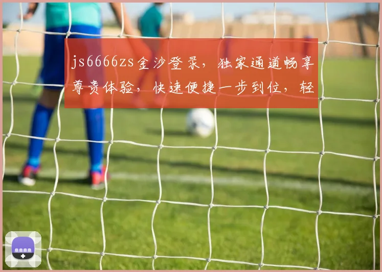js6666zs金沙登录，独家通道畅享尊贵体验，快速便捷一步到位，轻松登录