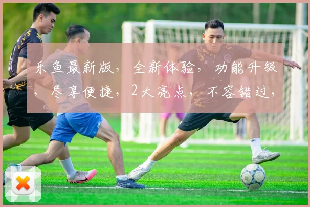 乐鱼最新版，全新体验，功能升级，尽享便捷，2大亮点，不容错过，快来体验