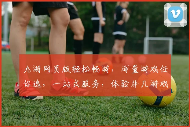 九游网页版轻松畅游，海量游戏任你选，一站式服务，体验非凡游戏乐趣，尽在九游