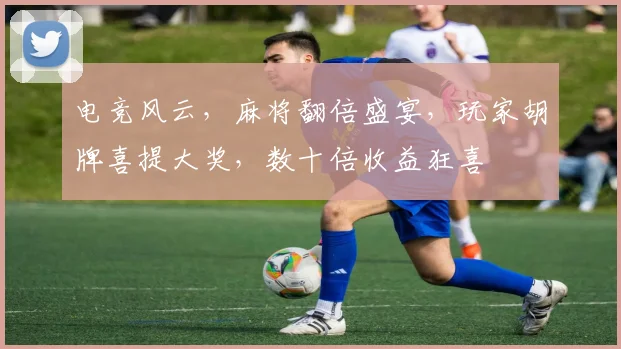 电竞风云，麻将翻倍盛宴，玩家胡牌喜提大奖，数十倍收益狂喜