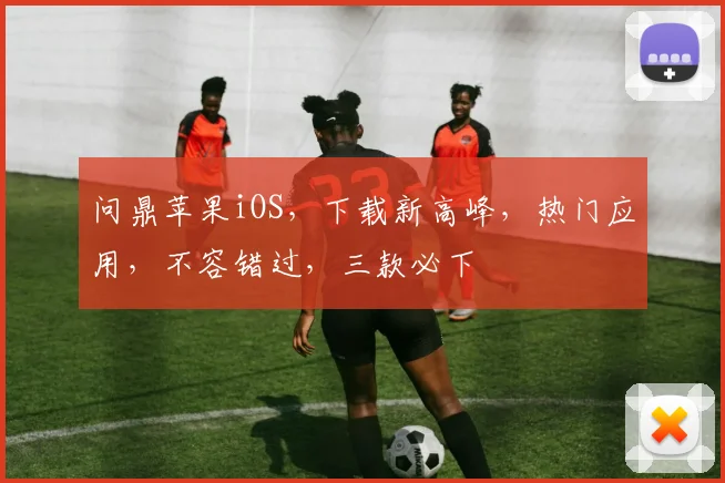 问鼎苹果iOS，下载新高峰，热门应用，不容错过，三款必下