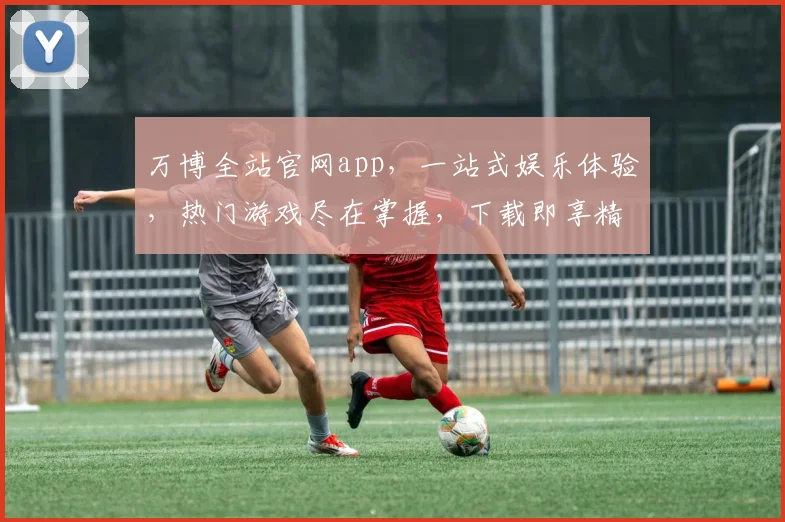 万博全站官网app，一站式娱乐体验，热门游戏尽在掌握，下载即享精彩，不容错过